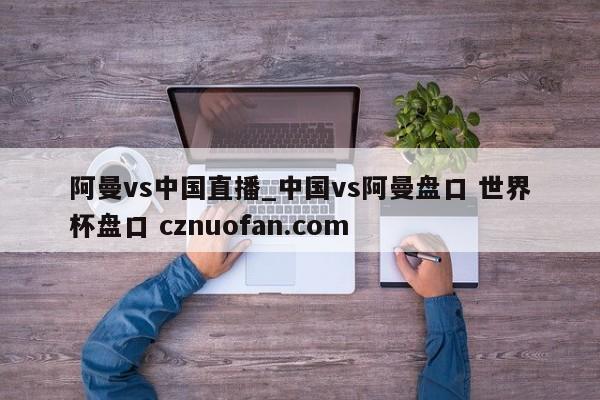 阿曼vs中国直播_中国vs阿曼盘口 世界杯盘口 cznuofan.com