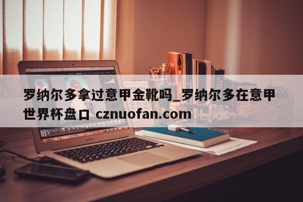 罗纳尔多拿过意甲金靴吗_罗纳尔多在意甲 世界杯盘口 cznuofan.com