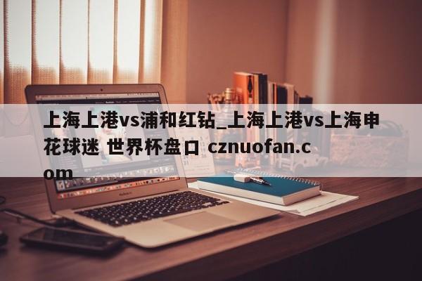 上海上港vs浦和红钻_上海上港vs上海申花球迷 世界杯盘口 cznuofan.com