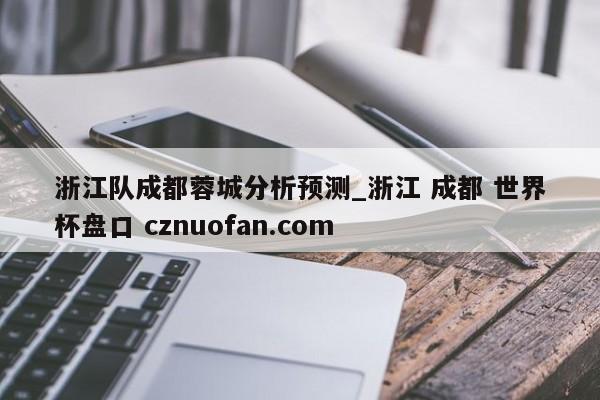 浙江队成都蓉城分析预测_浙江 成都 世界杯盘口 cznuofan.com