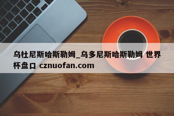 乌杜尼斯哈斯勒姆_乌多尼斯哈斯勒姆 世界杯盘口 cznuofan.com