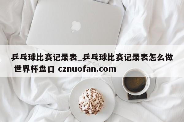 乒乓球比赛记录表_乒乓球比赛记录表怎么做 世界杯盘口 cznuofan.com