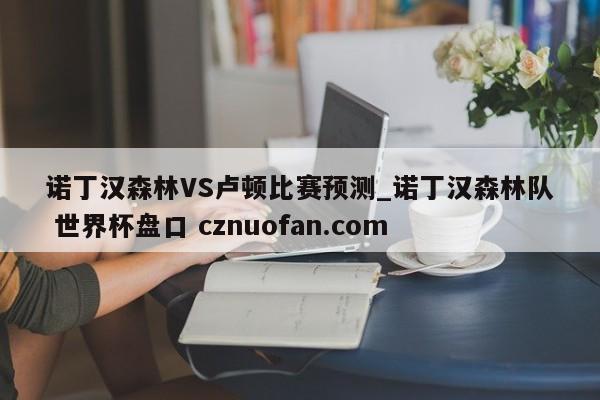 诺丁汉森林VS卢顿比赛预测_诺丁汉森林队 世界杯盘口 cznuofan.com