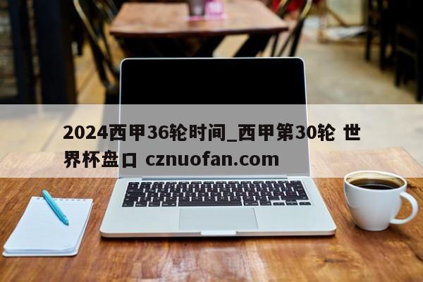 2024西甲36轮时间_西甲第30轮 世界杯盘口 cznuofan.com