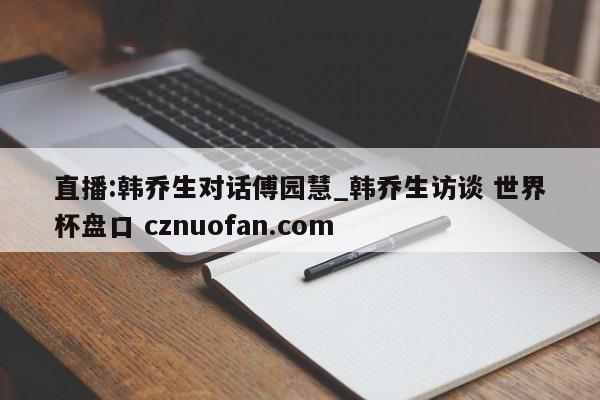 直播:韩乔生对话傅园慧_韩乔生访谈 世界杯盘口 cznuofan.com