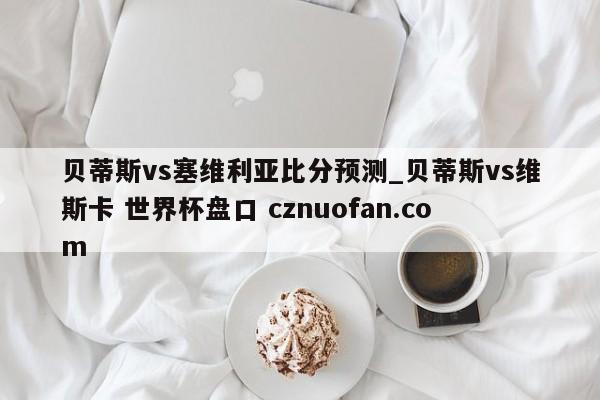贝蒂斯vs塞维利亚比分预测_贝蒂斯vs维斯卡 世界杯盘口 cznuofan.com