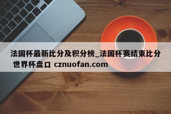 法国杯最新比分及积分榜_法国杯赛结束比分 世界杯盘口 cznuofan.com
