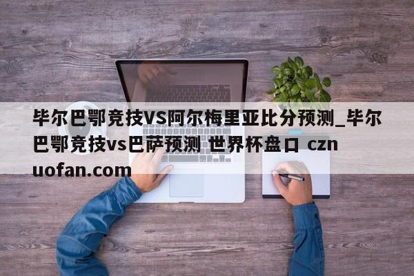毕尔巴鄂竞技VS阿尔梅里亚比分预测_毕尔巴鄂竞技vs巴萨预测 世界杯盘口 cznuofan.com