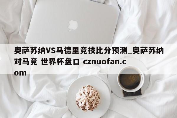 奥萨苏纳VS马德里竞技比分预测_奥萨苏纳对马竞 世界杯盘口 cznuofan.com