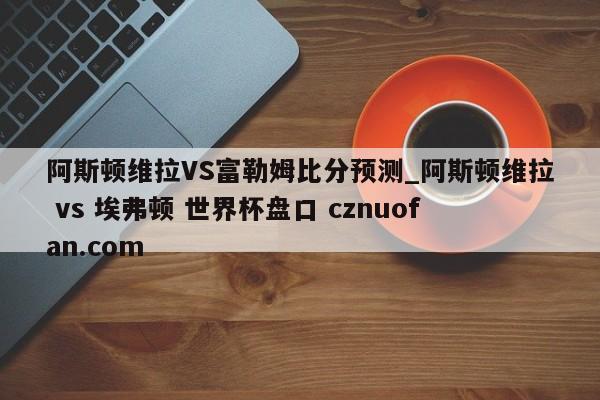 阿斯顿维拉VS富勒姆比分预测_阿斯顿维拉 vs 埃弗顿 世界杯盘口 cznuofan.com