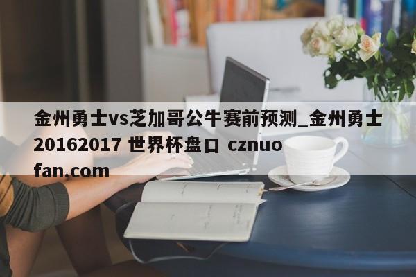 金州勇士vs芝加哥公牛赛前预测_金州勇士20162017 世界杯盘口 cznuofan.com