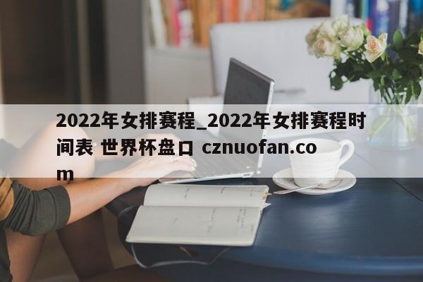 2022年女排赛程_2022年女排赛程时间表 世界杯盘口 cznuofan.com