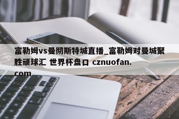 富勒姆vs曼彻斯特城直播_富勒姆对曼城聚胜顽球汇 世界杯盘口 cznuofan.com