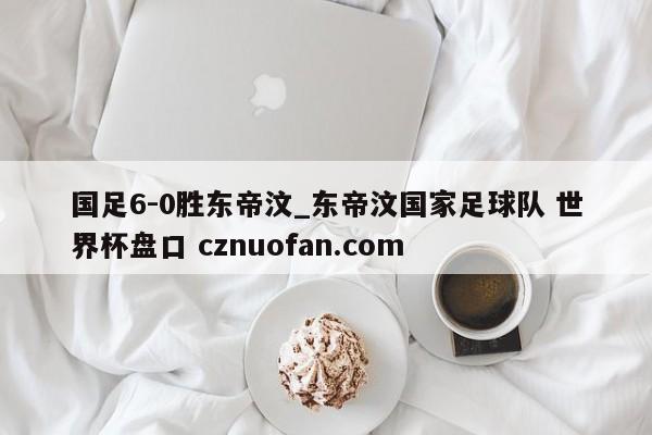 国足6-0胜东帝汶_东帝汶国家足球队 世界杯盘口 cznuofan.com