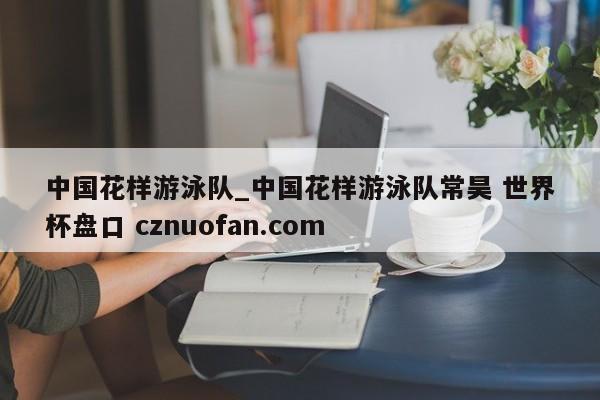 中国花样游泳队_中国花样游泳队常昊 世界杯盘口 cznuofan.com