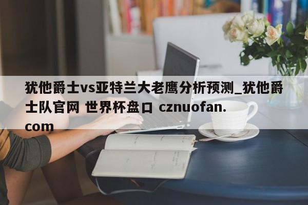 犹他爵士vs亚特兰大老鹰分析预测_犹他爵士队官网 世界杯盘口 cznuofan.com