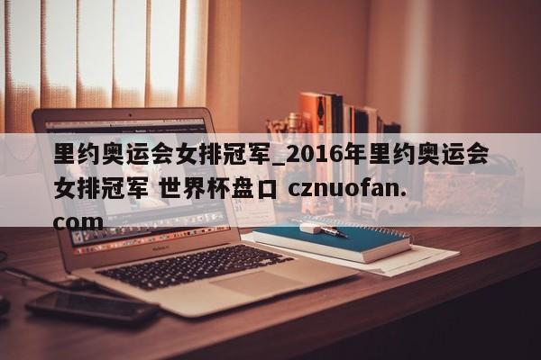 里约奥运会女排冠军_2016年里约奥运会女排冠军 世界杯盘口 cznuofan.com