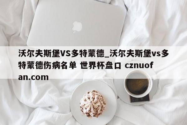 沃尔夫斯堡VS多特蒙德_沃尔夫斯堡vs多特蒙德伤病名单 世界杯盘口 cznuofan.com