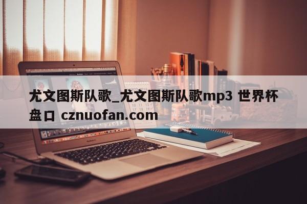 尤文图斯队歌_尤文图斯队歌mp3 世界杯盘口 cznuofan.com