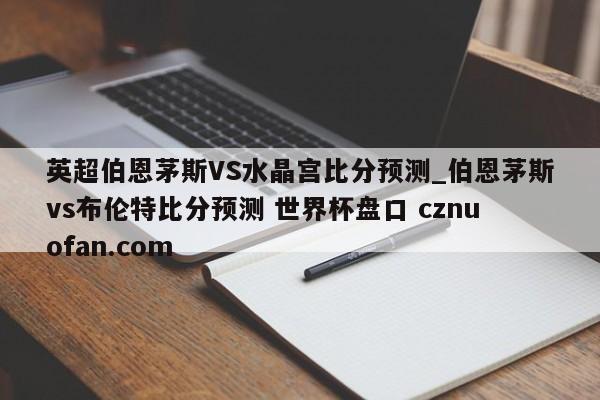 英超伯恩茅斯VS水晶宫比分预测_伯恩茅斯vs布伦特比分预测 世界杯盘口 cznuofan.com