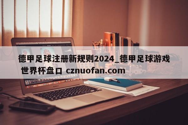 德甲足球注册新规则2024_德甲足球游戏 世界杯盘口 cznuofan.com