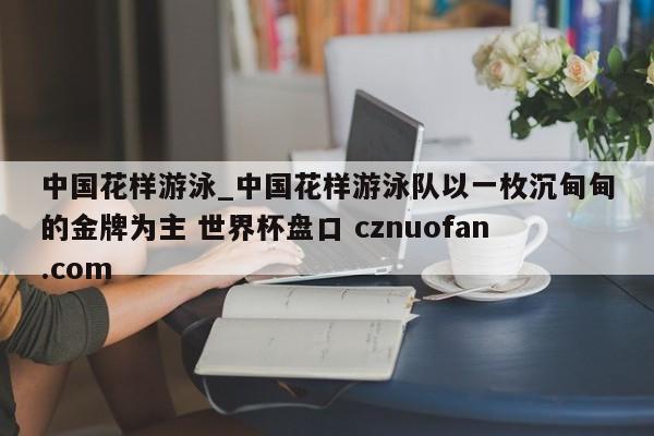 中国花样游泳_中国花样游泳队以一枚沉甸甸的金牌为主 世界杯盘口 cznuofan.com