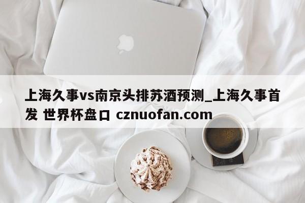 上海久事vs南京头排苏酒预测_上海久事首发 世界杯盘口 cznuofan.com