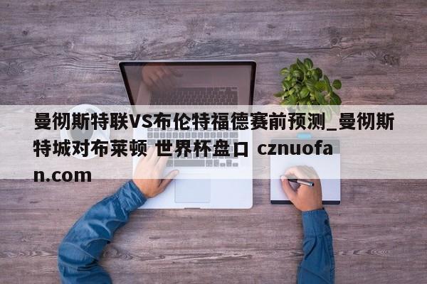 曼彻斯特联VS布伦特福德赛前预测_曼彻斯特城对布莱顿 世界杯盘口 cznuofan.com