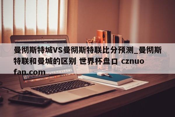 曼彻斯特城VS曼彻斯特联比分预测_曼彻斯特联和曼城的区别 世界杯盘口 cznuofan.com