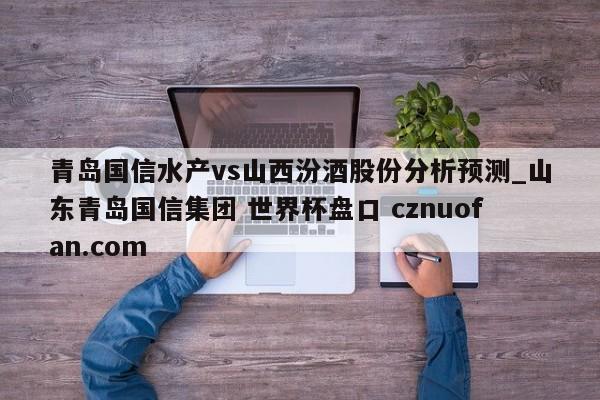 青岛国信水产vs山西汾酒股份分析预测_山东青岛国信集团 世界杯盘口 cznuofan.com