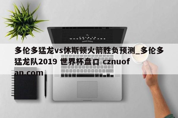 多伦多猛龙vs休斯顿火箭胜负预测_多伦多猛龙队2019 世界杯盘口 cznuofan.com
