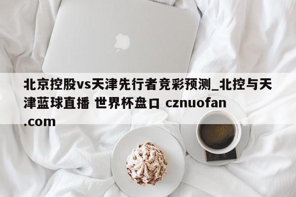 北京控股vs天津先行者竞彩预测_北控与天津蓝球直播 世界杯盘口 cznuofan.com