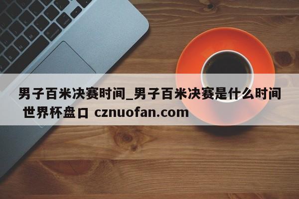 男子百米决赛时间_男子百米决赛是什么时间 世界杯盘口 cznuofan.com