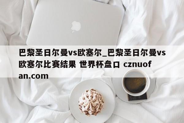 巴黎圣日尔曼vs欧塞尔_巴黎圣日尔曼vs欧塞尔比赛结果 世界杯盘口 cznuofan.com