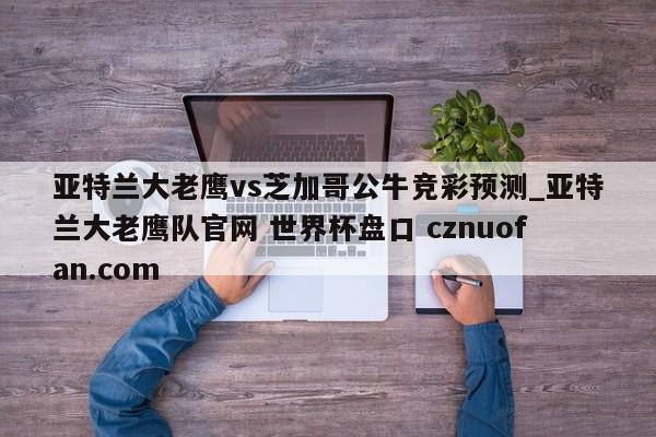 亚特兰大老鹰vs芝加哥公牛竞彩预测_亚特兰大老鹰队官网 世界杯盘口 cznuofan.com