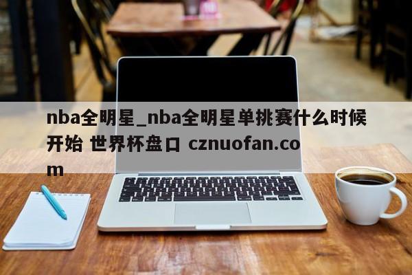 nba全明星_nba全明星单挑赛什么时候开始 世界杯盘口 cznuofan.com