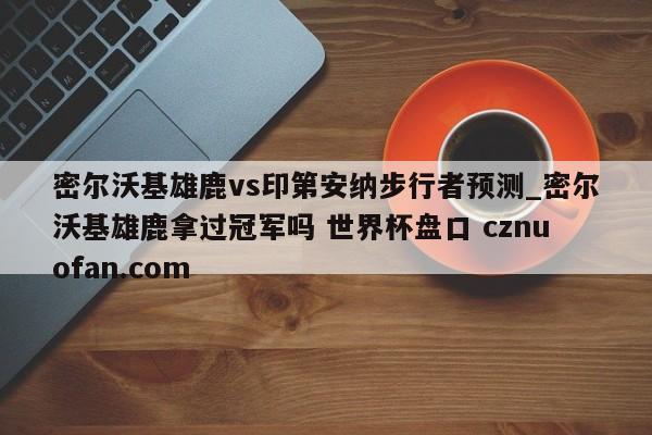 密尔沃基雄鹿vs印第安纳步行者预测_密尔沃基雄鹿拿过冠军吗 世界杯盘口 cznuofan.com