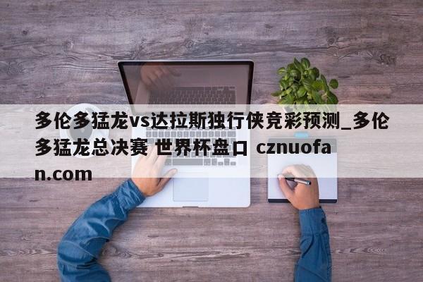 多伦多猛龙vs达拉斯独行侠竞彩预测_多伦多猛龙总决赛 世界杯盘口 cznuofan.com