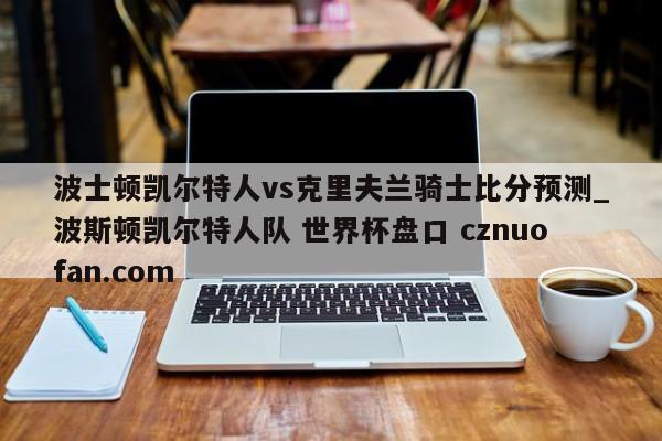 波士顿凯尔特人vs克里夫兰骑士比分预测_波斯顿凯尔特人队 世界杯盘口 cznuofan.com