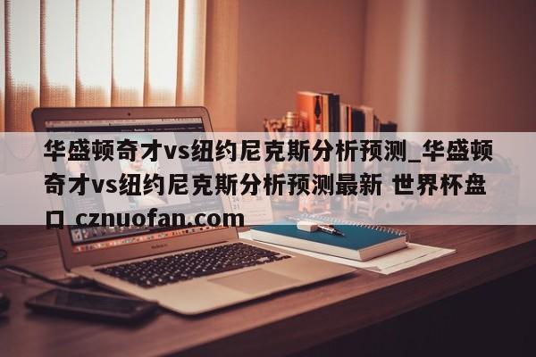 华盛顿奇才vs纽约尼克斯分析预测_华盛顿奇才vs纽约尼克斯分析预测最新 世界杯盘口 cznuofan.com