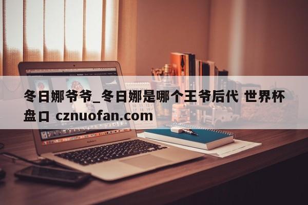 冬日娜爷爷_冬日娜是哪个王爷后代 世界杯盘口 cznuofan.com