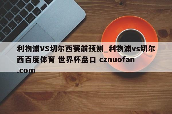 利物浦VS切尔西赛前预测_利物浦vs切尔西百度体育 世界杯盘口 cznuofan.com