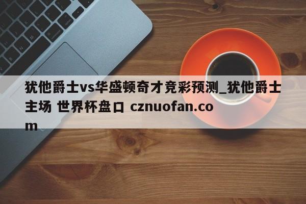 犹他爵士vs华盛顿奇才竞彩预测_犹他爵士主场 世界杯盘口 cznuofan.com