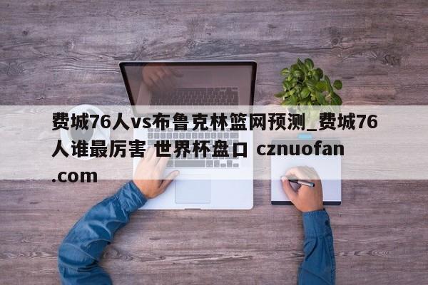 费城76人vs布鲁克林篮网预测_费城76人谁最厉害 世界杯盘口 cznuofan.com