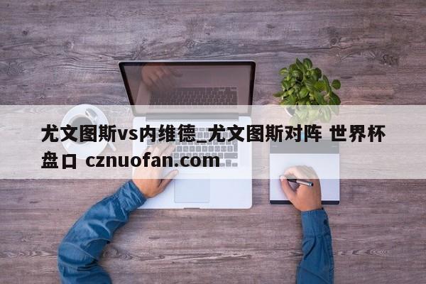尤文图斯vs内维德_尤文图斯对阵 世界杯盘口 cznuofan.com