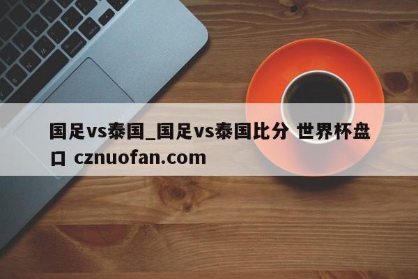 国足vs泰国_国足vs泰国比分 世界杯盘口 cznuofan.com