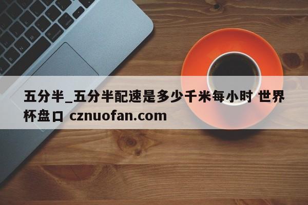 五分半_五分半配速是多少千米每小时 世界杯盘口 cznuofan.com