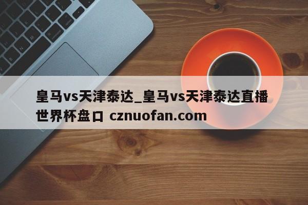 皇马vs天津泰达_皇马vs天津泰达直播 世界杯盘口 cznuofan.com
