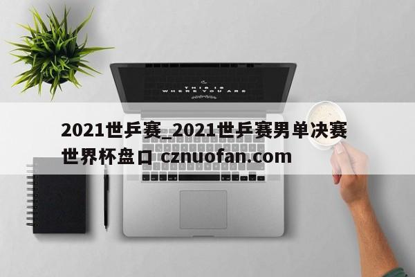 2021世乒赛_2021世乒赛男单决赛 世界杯盘口 cznuofan.com