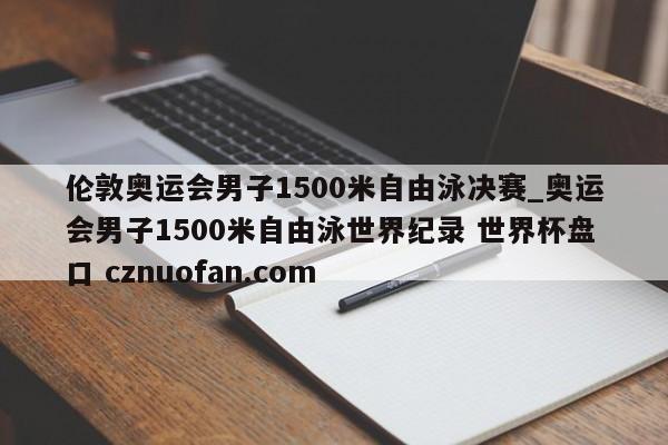 伦敦奥运会男子1500米自由泳决赛_奥运会男子1500米自由泳世界纪录 世界杯盘口 cznuofan.com